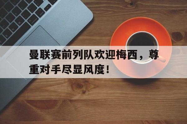 曼联赛前列队欢迎梅西，尊重对手尽显风度！