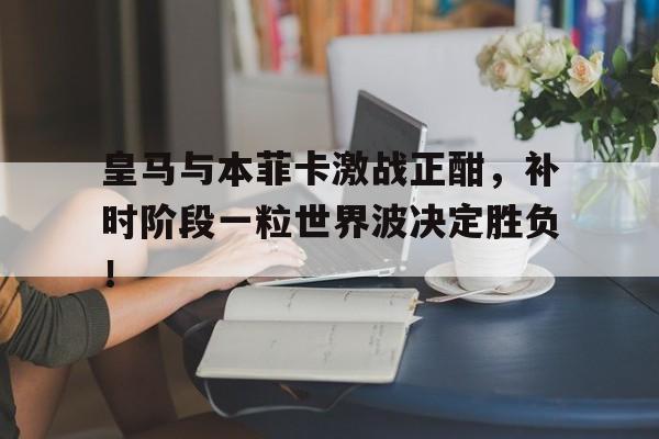 皇马与本菲卡激战正酣，补时阶段一粒世界波决定胜负！皇马本轮比赛